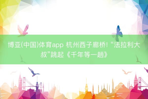 博亚(中国)体育app 杭州西子廊桥! “法拉利大叔”跳起《千年等一趟》