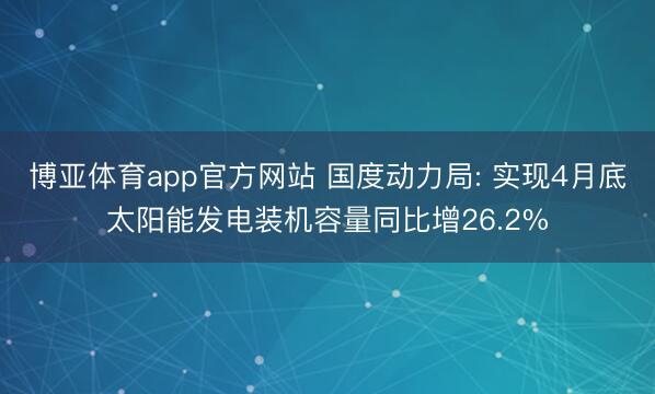博亚体育app官方网站 国度动力局: 实现4月底太阳能发电装机容量同比增26.2%