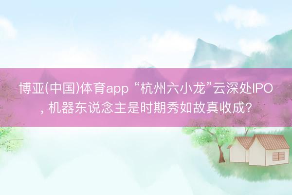 博亚(中国)体育app “杭州六小龙”云深处IPO, 机器东说念主是时期秀如故真收成?
