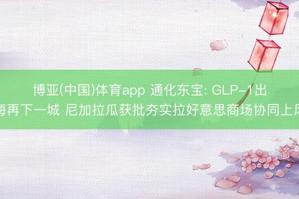 博亚(中国)体育app 通化东宝: GLP-1出海再下一城 尼加拉瓜获批夯实拉好意思商场协同上风