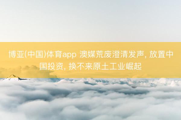 博亚(中国)体育app 澳媒荒废澄清发声， 放置中国投资， 换不来原土工业崛起