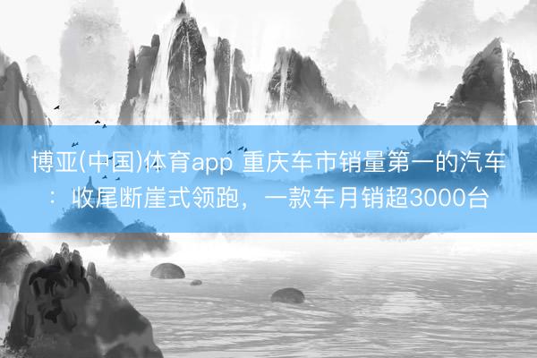 博亚(中国)体育app 重庆车市销量第一的汽车：收尾断崖式领跑，一款车月销超3000台