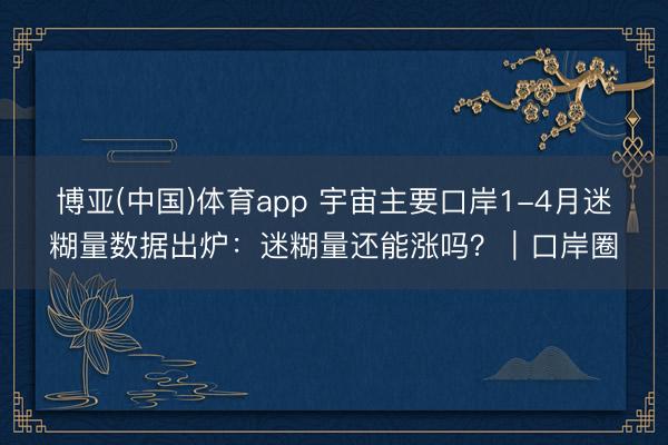 博亚(中国)体育app 宇宙主要口岸1-4月迷糊量数据出炉：迷糊量还能涨吗？｜口岸圈