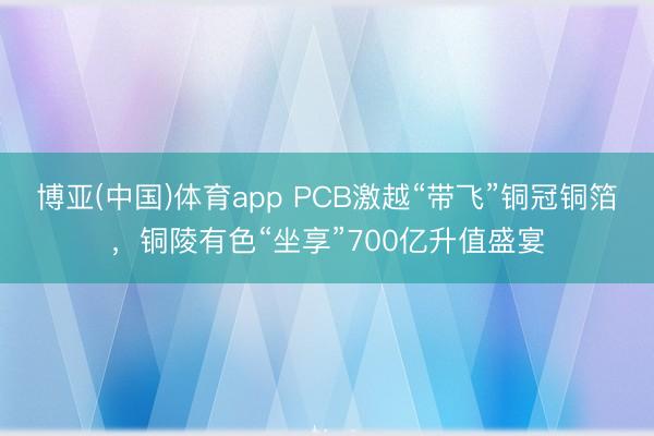 博亚(中国)体育app PCB激越“带飞”铜冠铜箔，铜陵有色“坐享”700亿升值盛宴