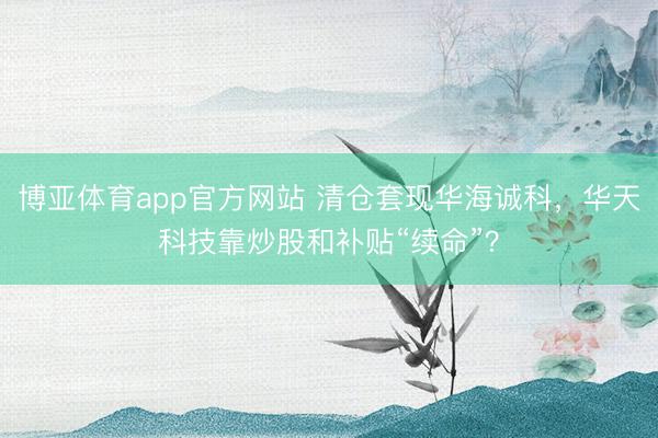 博亚体育app官方网站 清仓套现华海诚科，华天科技靠炒股和补贴“续命”？