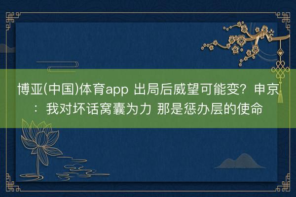博亚(中国)体育app 出局后威望可能变？申京：我对坏话窝囊为力 那是惩办层的使命