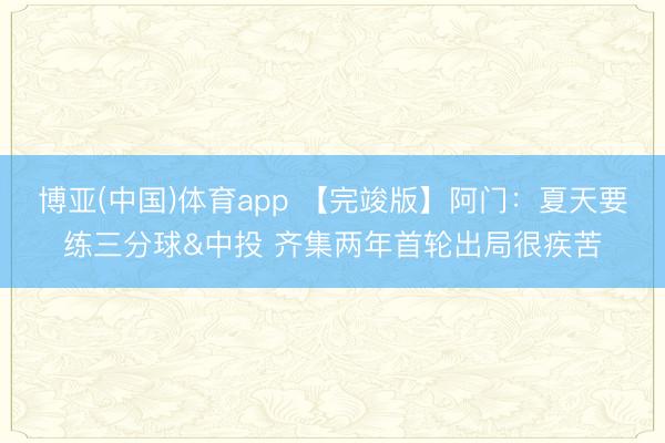 博亚(中国)体育app 【完竣版】阿门：夏天要练三分球&中投 齐集两年首轮出局很疾苦