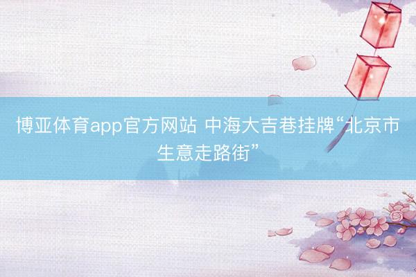博亚体育app官方网站 中海大吉巷挂牌“北京市生意走路街”