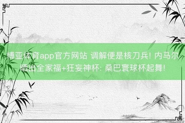 博亚体育app官方网站 调解便是核刀兵! 内马尔晒出全家福+狂妄神杯: 桑巴寰球杯起舞!