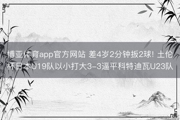 博亚体育app官方网站 差4岁2分钟扳2球! 土伦杯日本U19队以小打大3-3逼平科特迪瓦U23队