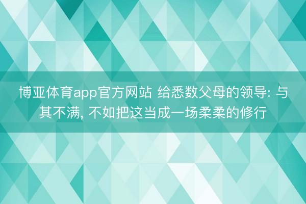 博亚体育app官方网站 给悉数父母的领导: 与其不满， 不如把这当成一场柔柔的修行