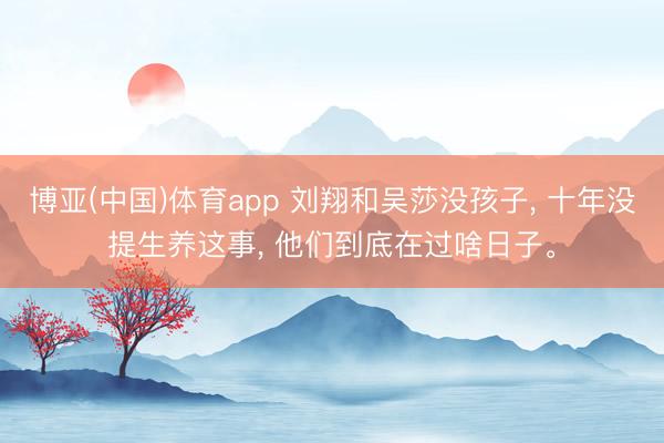 博亚(中国)体育app 刘翔和吴莎没孩子， 十年没提生养这事， 他们到底在过啥日子。