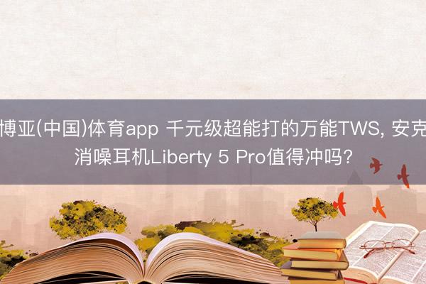 博亚(中国)体育app 千元级超能打的万能TWS， 安克消噪耳机Liberty 5 Pro值得冲吗?