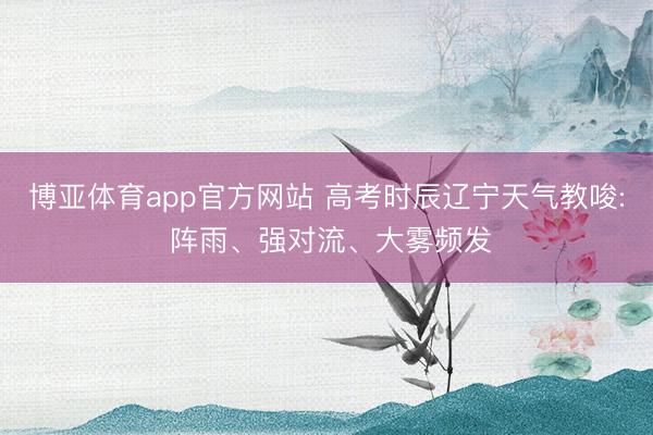 博亚体育app官方网站 高考时辰辽宁天气教唆: 阵雨、强对流、大雾频发