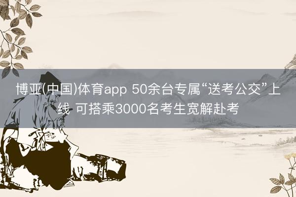 博亚(中国)体育app 50余台专属“送考公交”上线 可搭乘3000名考生宽解赴考