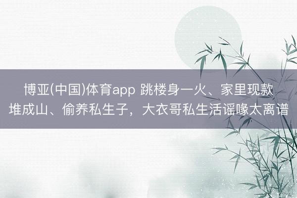 博亚(中国)体育app 跳楼身一火、家里现款堆成山、偷养私生子，大衣哥私生活谣喙太离谱