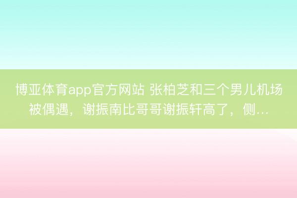 博亚体育app官方网站 张柏芝和三个男儿机场被偶遇，谢振南比哥哥谢振轩高了，侧…