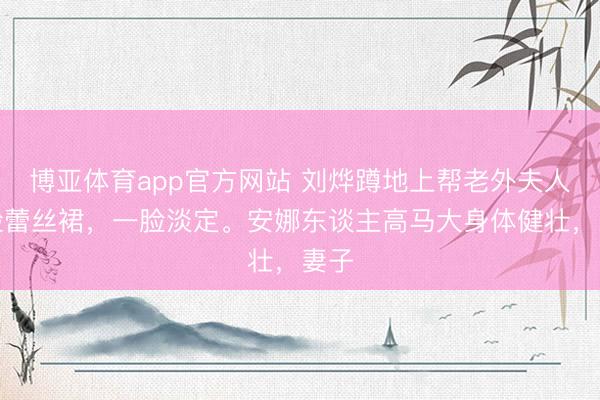 博亚体育app官方网站 刘烨蹲地上帮老外夫人查验蕾丝裙，一脸淡定。安娜东谈主高马大身体健壮，妻子