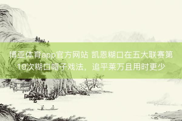 博亚体育app官方网站 凯恩糊口在五大联赛第19次糊口帽子戏法,追平莱万且用时更少