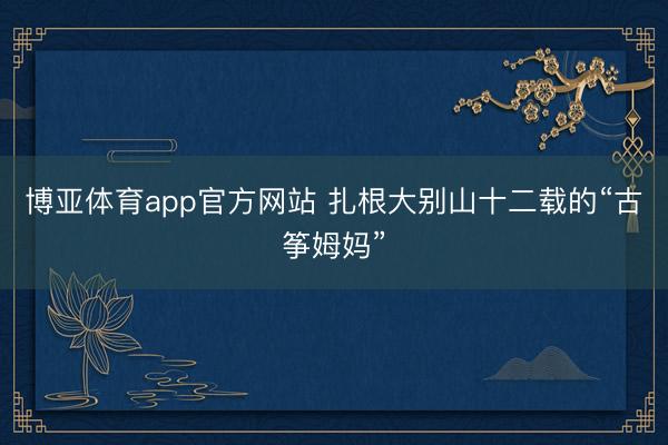 博亚体育app官方网站 扎根大别山十二载的“古筝姆妈”