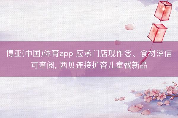 博亚(中国)体育app 应承门店现作念、食材深信可查阅， 西贝连接扩容儿童餐新品