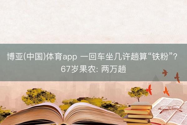 博亚(中国)体育app 一回车坐几许趟算“铁粉”? 67岁果农: 两万趟