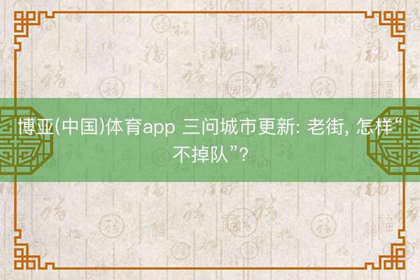博亚(中国)体育app 三问城市更新: 老街， 怎样“不掉队”?