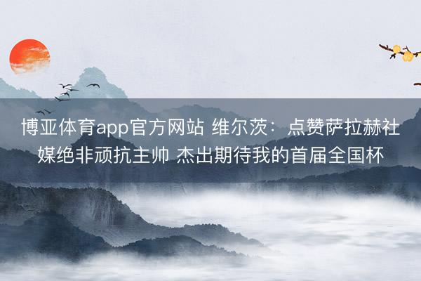 博亚体育app官方网站 维尔茨:点赞萨拉赫社媒绝非顽抗主帅 杰出期待我的首届全国杯