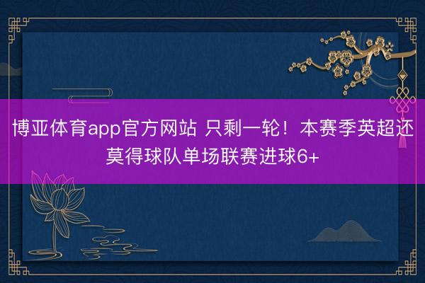 博亚体育app官方网站 只剩一轮！本赛季英超还莫得球队单场联赛进球6+