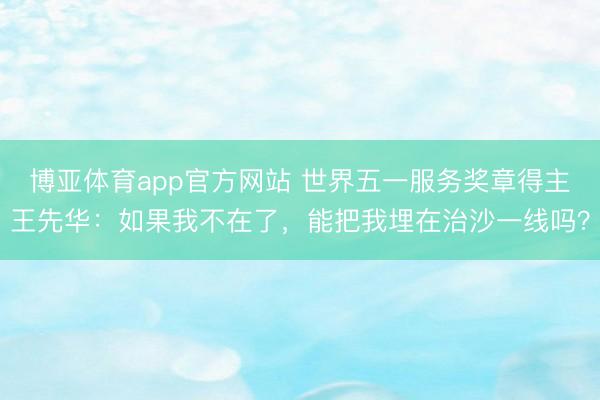 博亚体育app官方网站 世界五一服务奖章得主王先华：如果我不在了，能把我埋在治沙一线吗？