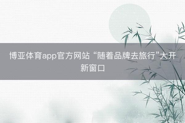博亚体育app官方网站 “随着品牌去旅行”大开新窗口