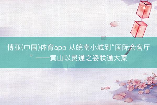 博亚(中国)体育app 从皖南小城到“国际会客厅” ——黄山以灵通之姿联通大家