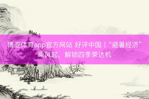 博亚体育app官方网站 好评中国丨“避暑经济”乘风起，解锁四季荣达机