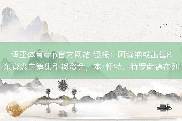 博亚体育app官方网站 镜报：阿森纳或出售8东说念主筹集引援资金，本·怀特、特罗萨德在列