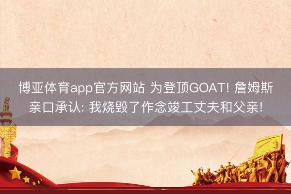 博亚体育app官方网站 为登顶GOAT! 詹姆斯亲口承认: 我烧毁了作念竣工丈夫和父亲!