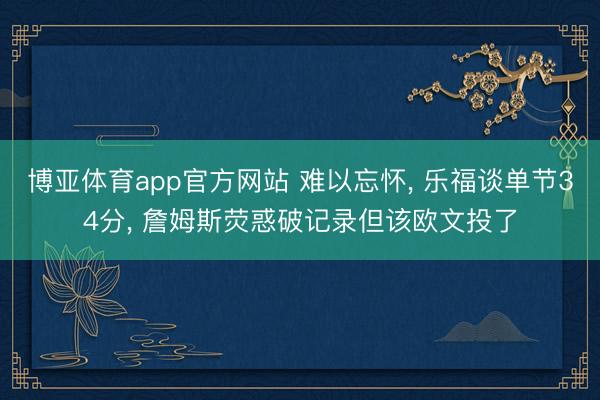 博亚体育app官方网站 难以忘怀， 乐福谈单节34分， 詹姆斯荧惑破记录但该欧文投了