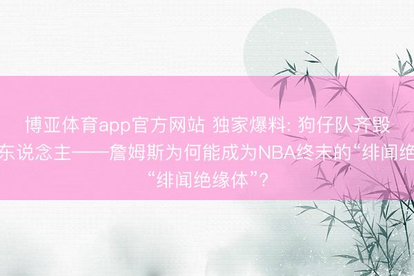 博亚体育app官方网站 独家爆料: 狗仔队齐毁掉的男东说念主——詹姆斯为何能成为NBA终末的“绯闻绝缘体”?