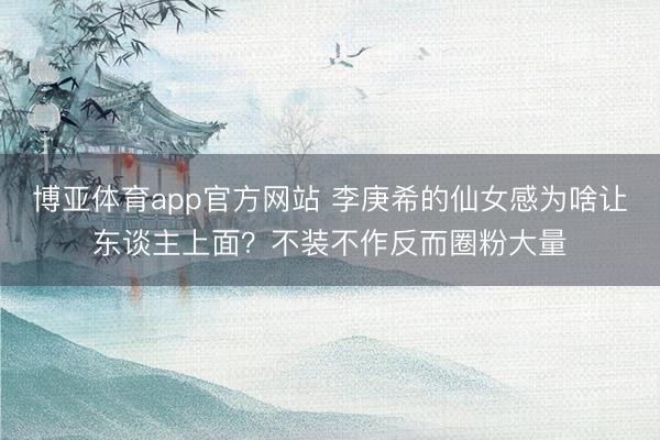 博亚体育app官方网站 李庚希的仙女感为啥让东谈主上面？不装不作反而圈粉大量