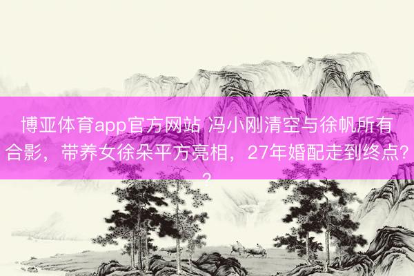 博亚体育app官方网站 冯小刚清空与徐帆所有合影，带养女徐朵平方亮相，27年婚配走到终点？