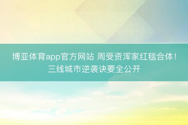 博亚体育app官方网站 周受资浑家红毯合体！三线城市逆袭诀要全公开