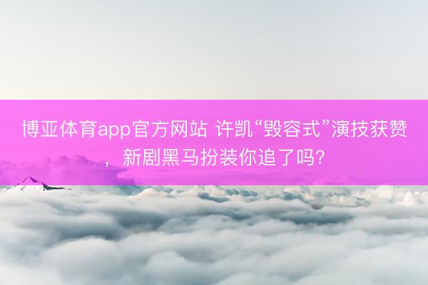 博亚体育app官方网站 许凯“毁容式”演技获赞，新剧黑马扮装你追了吗？