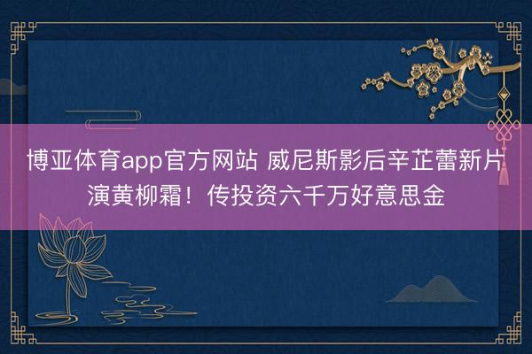 博亚体育app官方网站 威尼斯影后辛芷蕾新片演黄柳霜！传投资六千万好意思金
