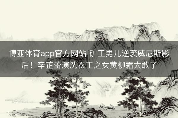博亚体育app官方网站 矿工男儿逆袭威尼斯影后！辛芷蕾演洗衣工之女黄柳霜太敢了