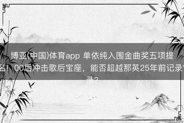 博亚(中国)体育app 单依纯入围金曲奖五项提名!00后冲击歌后宝座,能否超越那英25年前记录?