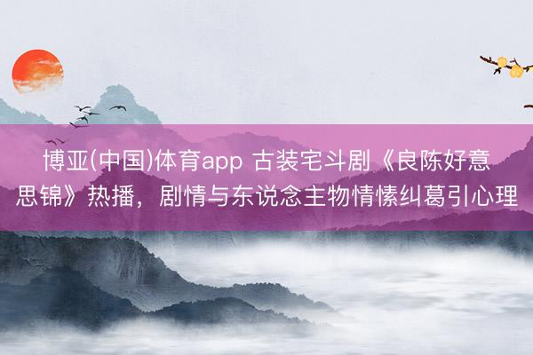 博亚(中国)体育app 古装宅斗剧《良陈好意思锦》热播，剧情与东说念主物情愫纠葛引心理