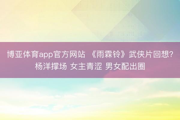 博亚体育app官方网站 《雨霖铃》武侠片回想？杨洋撑场 女主青涩 男女配出圈