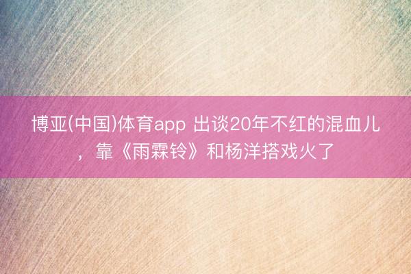 博亚(中国)体育app 出谈20年不红的混血儿，靠《雨霖铃》和杨洋搭戏火了