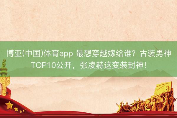 博亚(中国)体育app 最想穿越嫁给谁?古装男神TOP10公开,张凌赫这变装封神!