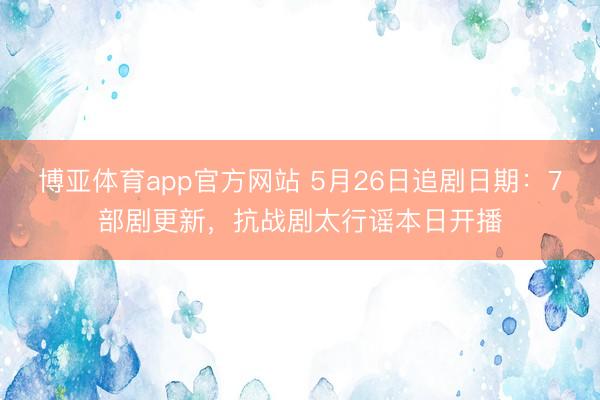 博亚体育app官方网站 5月26日追剧日期：7部剧更新，抗战剧太行谣本日开播