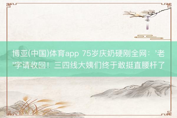 博亚(中国)体育app 75岁庆奶硬刚全网：'老'字请收回！三四线大姨们终于敢挺直腰杆了